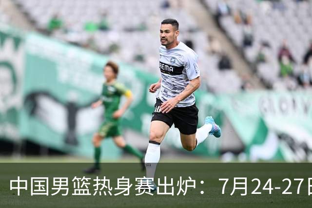 中国男篮热身赛出炉：7月24-27日四国赛 战喀麦隆格鲁吉亚黑山