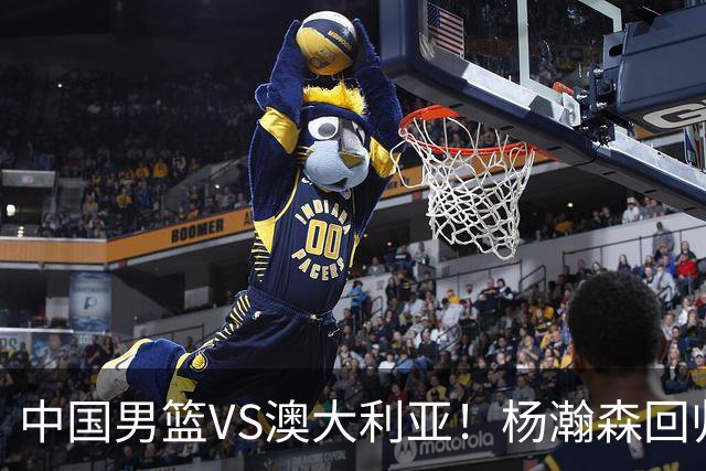中国男篮VS澳大利亚！杨瀚森回归首秀，郭士强调整阵容，央视直播