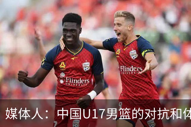 媒体人：中国U17男篮的对抗和体能劣势被无限放大 篮板就是抢不到