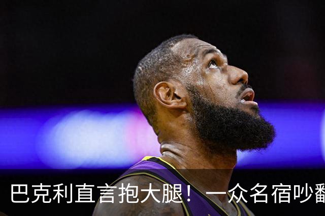 巴克利直言抱大腿！一众名宿吵翻了：詹姆斯加盟76人算不算抱团？