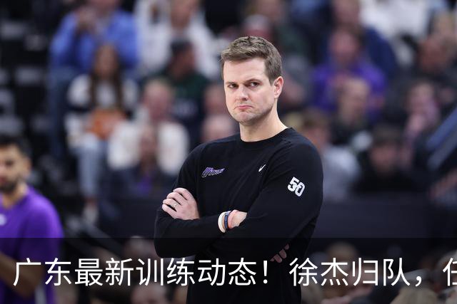 广东最新训练动态！徐杰归队，任骏飞指导，全员强化体能！