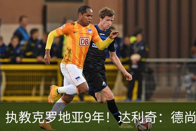 执教克罗地亚9年！达利奇：德尚是21世纪最成功的主帅，我排第二