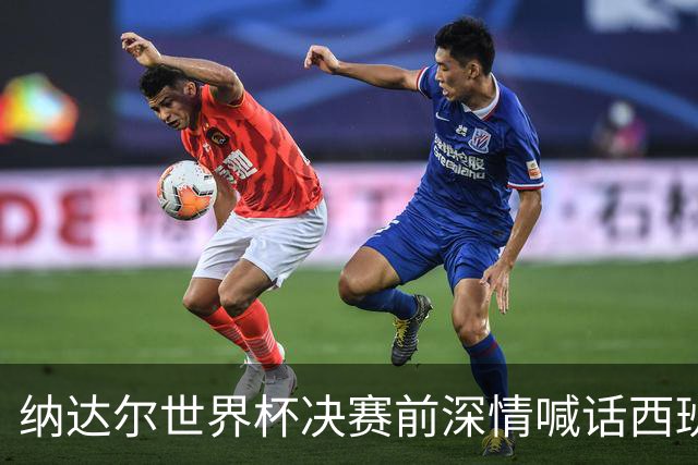 纳达尔世界杯决赛前深情喊话西班牙：我永远记得2010年的激动