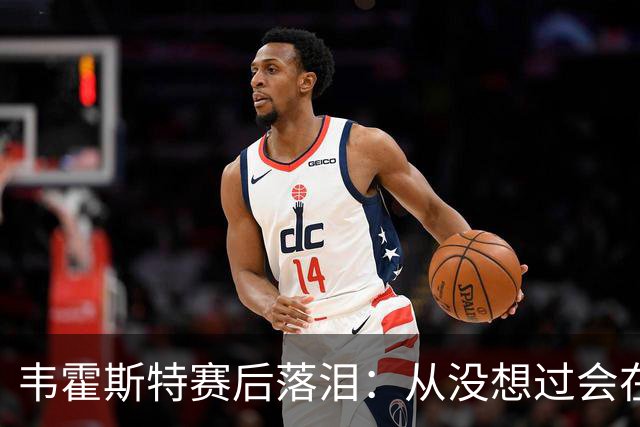 韦霍斯特赛后落泪：从没想过会在今天回家，这是我最后的机会了