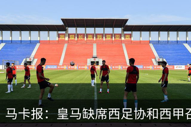 马卡报：皇马缺席西足协和西甲召开的高规格会议，原因未知