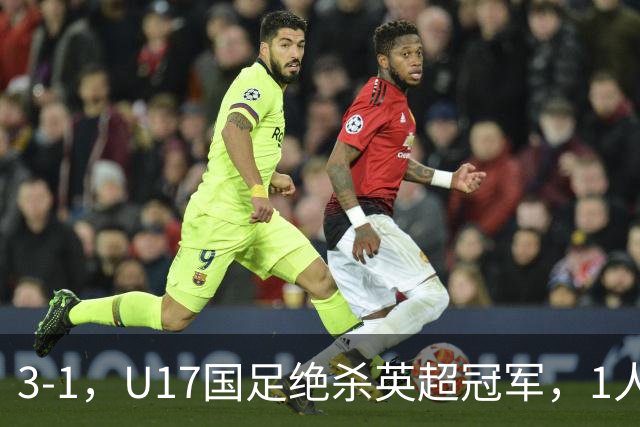 3-1，U17国足绝杀英超冠军，1人满分，3人优秀，这2人不及格
